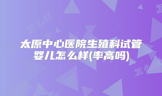 太原中心医院生殖科试管婴儿怎么样(率高吗)