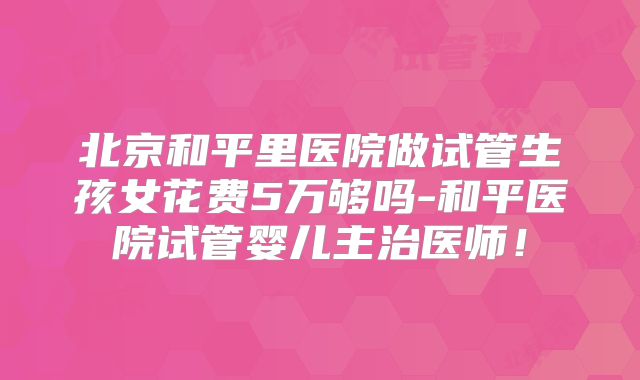北京和平里医院做试管生孩女花费5万够吗-和平医院试管婴儿主治医师！