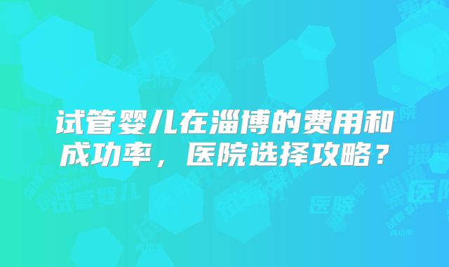 试管婴儿在淄博的费用和成功率,医院选择攻略?