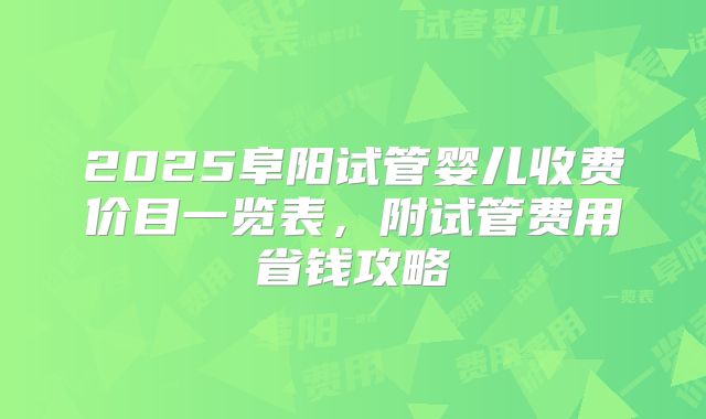 2025阜阳试管婴儿收费价目一览表,附试管费用省钱攻略