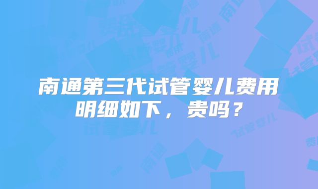 南通第三代试管婴儿费用明细如下,贵吗?