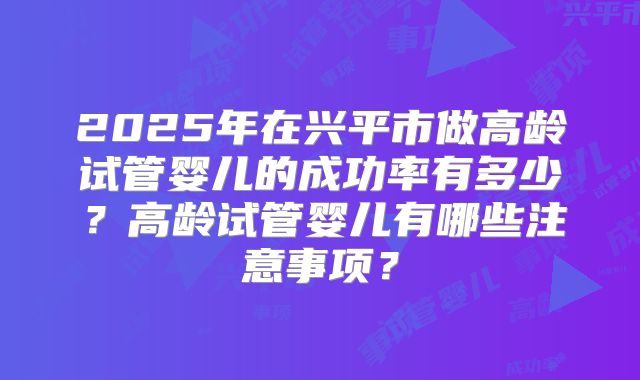 2025年在兴平市做高龄试管婴儿的成功率有多少？高龄试管婴儿有哪些注意事项？