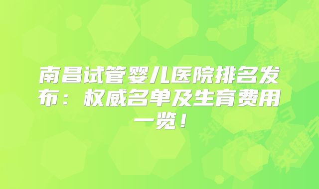 南昌试管婴儿医院排名发布:权威名单及生育费用一览!