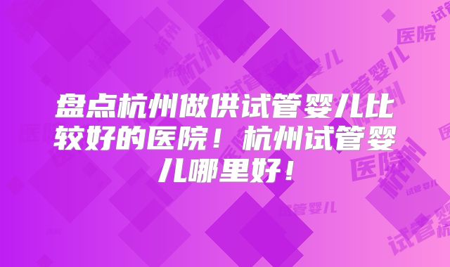 盘点杭州做供试管婴儿比较好的医院!杭州试管婴儿哪里好!