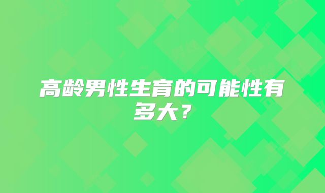 高龄男性生育的可能性有多大？