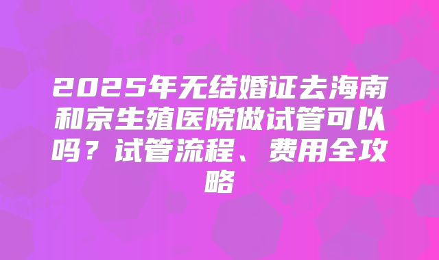 2025年无结婚证去海南和京生殖医院做试管可以吗？试管流程、费用全攻略