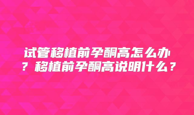 试管移植前孕酮高怎么办？移植前孕酮高说明什么？