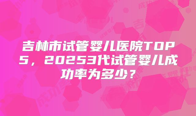 吉林市试管婴儿医院TOP5，20253代试管婴儿成功率为多少？