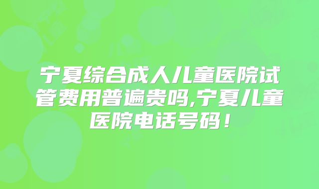 宁夏综合成人儿童医院试管费用普遍贵吗,宁夏儿童医院电话号码！