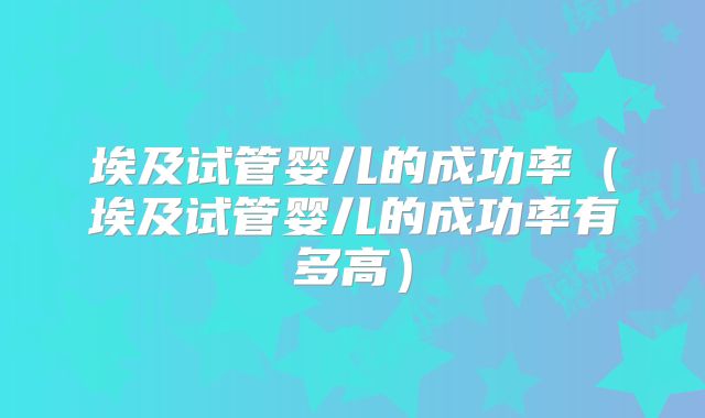 埃及试管婴儿的成功率（埃及试管婴儿的成功率有多高）