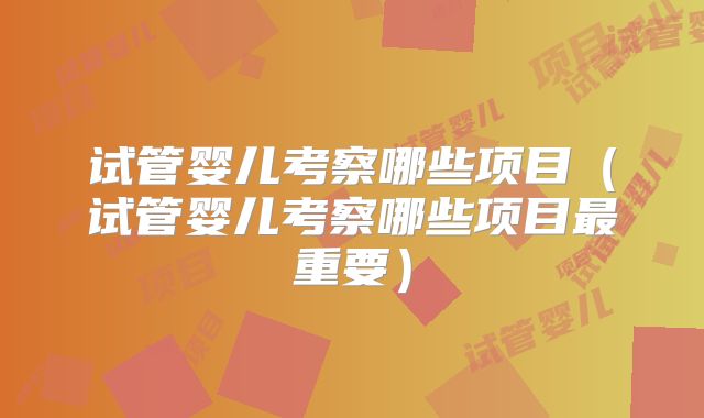 试管婴儿考察哪些项目（试管婴儿考察哪些项目最重要）