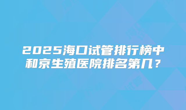 2025海口试管排行榜中和京生殖医院排名第几？