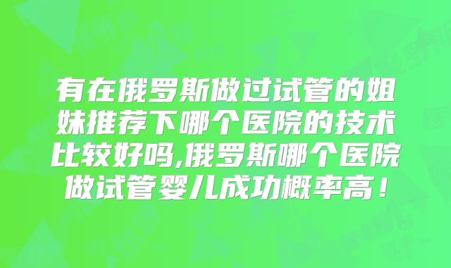 有在俄罗斯做过试管的姐妹推荐下哪个医院的技术比较好吗,俄罗斯哪个医院做试管婴儿成功概率高！