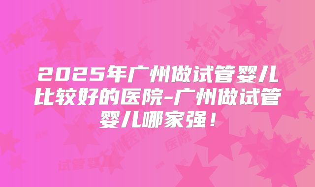 2025年广州做试管婴儿比较好的医院-广州做试管婴儿哪家强！
