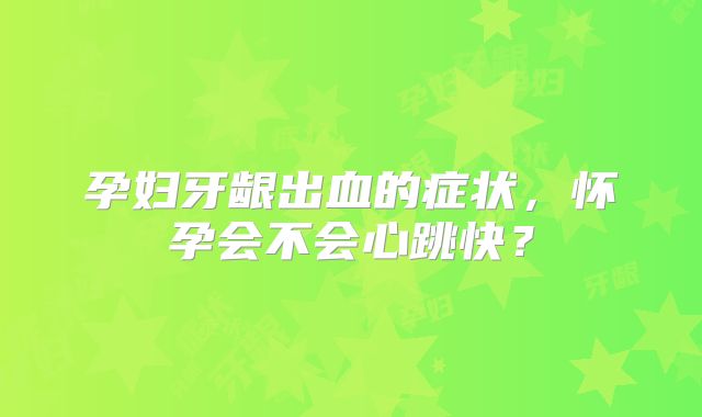 孕妇牙龈出血的症状,怀孕会不会心跳快?
