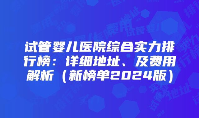 试管婴儿医院综合实力排行榜：详细地址、及费用解析（新榜单2024版）