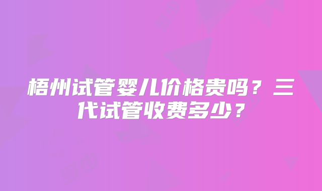 梧州试管婴儿价格贵吗？三代试管收费多少？