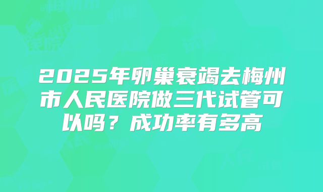 2025年卵巢衰竭去梅州市人民医院做三代试管可以吗?成功率有多高