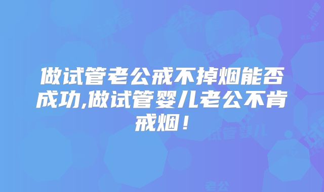 做试管老公戒不掉烟能否成功,做试管婴儿老公不肯戒烟!