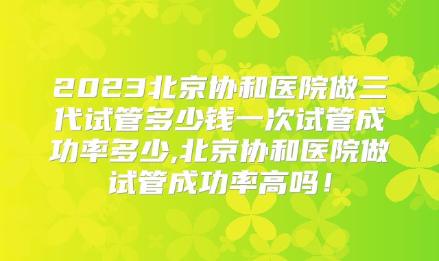 2023北京协和医院做三代试管多少钱一次试管成功率多少,北京协和医院做试管成功率高吗！