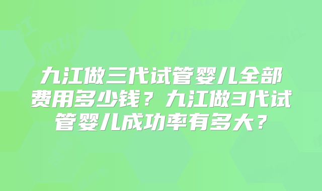 九江做三代试管婴儿全部费用多少钱？九江做3代试管婴儿成功率有多大？