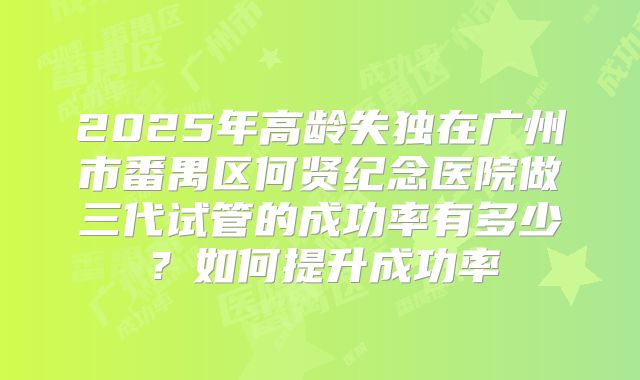 2025年高龄失独在广州市番禺区何贤纪念医院做三代试管的成功率有多少？如何提升成功率