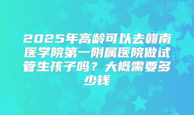 2025年高龄可以去赣南医学院第一附属医院做试管生孩子吗?大概需要多少钱