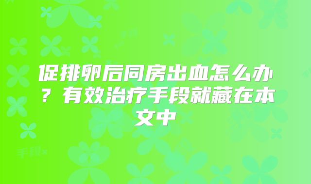 促排卵后同房出血怎么办?有效治疗手段就藏在本文中
