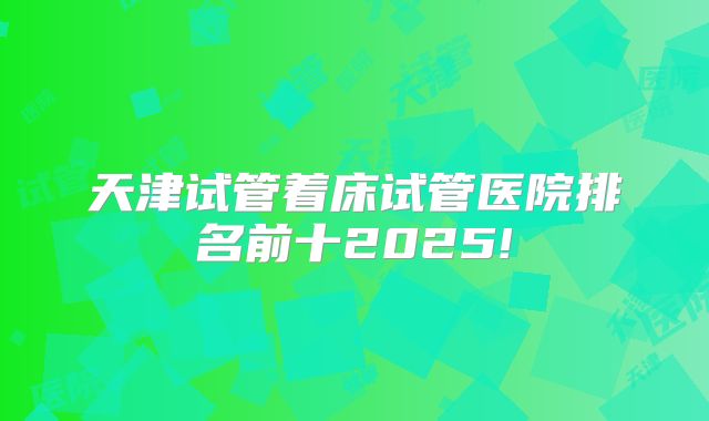 天津试管着床试管医院排名前十2025!