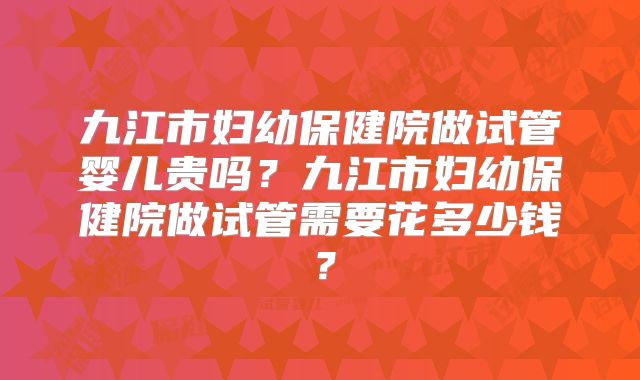 九江市妇幼保健院做试管婴儿贵吗？九江市妇幼保健院做试管需要花多少钱？