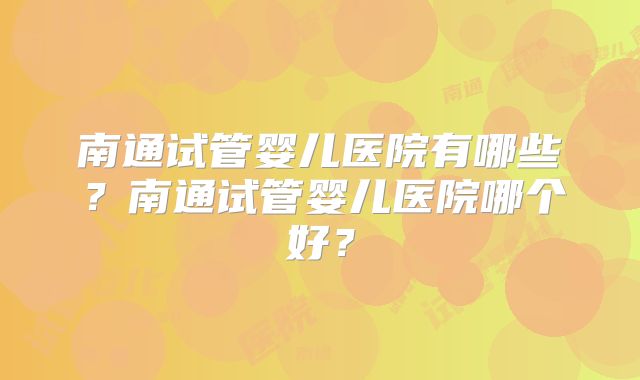 南通试管婴儿医院有哪些？南通试管婴儿医院哪个好？