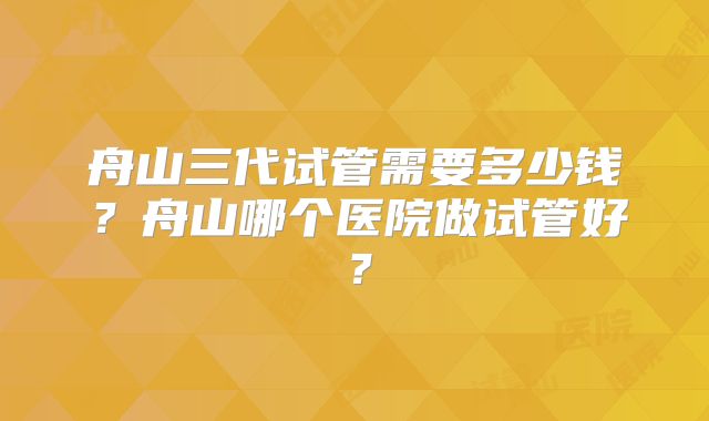 舟山三代试管需要多少钱?舟山哪个医院做试管好?