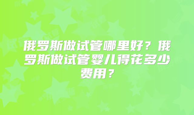 俄罗斯做试管哪里好?俄罗斯做试管婴儿得花多少费用?