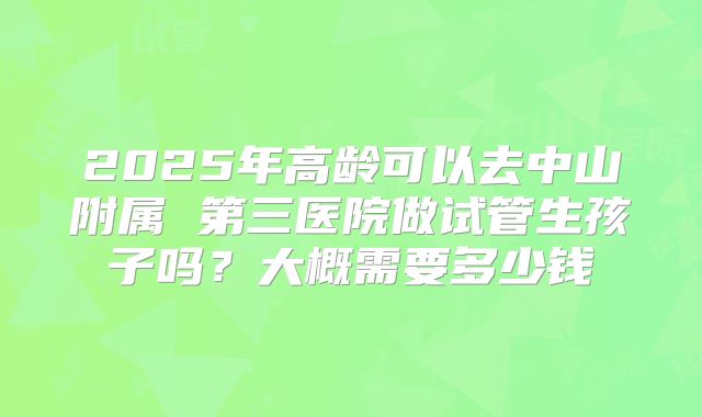 2025年高龄可以去中山附属 第三医院做试管生孩子吗?大概需要多少钱