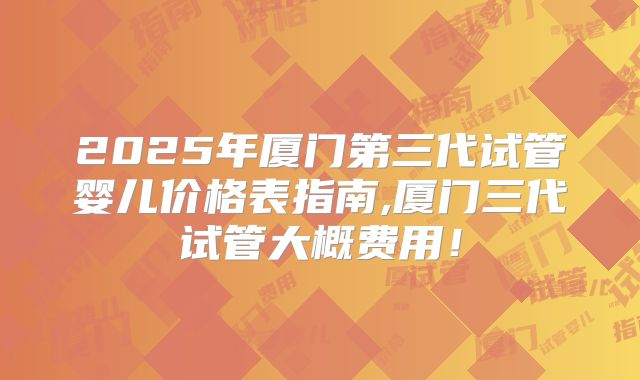 2025年厦门第三代试管婴儿价格表指南,厦门三代试管大概费用!