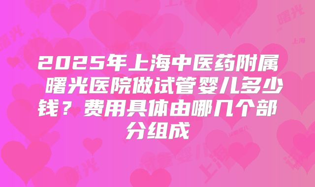 2025年上海中医药附属 曙光医院做试管婴儿多少钱?费用具体由哪几个部分组成