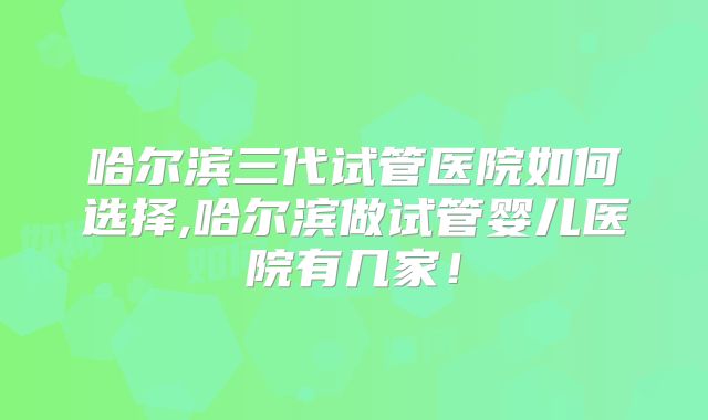 哈尔滨三代试管医院如何选择,哈尔滨做试管婴儿医院有几家！