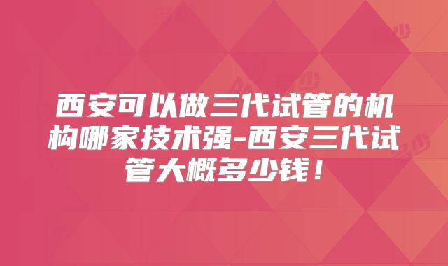 西安可以做三代试管的机构哪家技术强-西安三代试管大概多少钱！