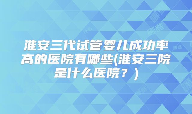 淮安三代试管婴儿成功率高的医院有哪些(淮安三院是什么医院？)