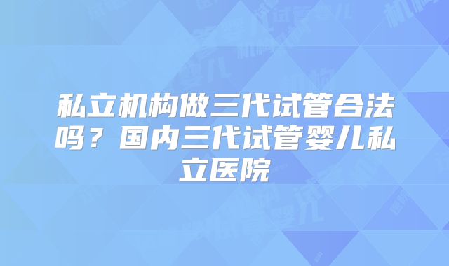 私立机构做三代试管合法吗?国内三代试管婴儿私立医院
