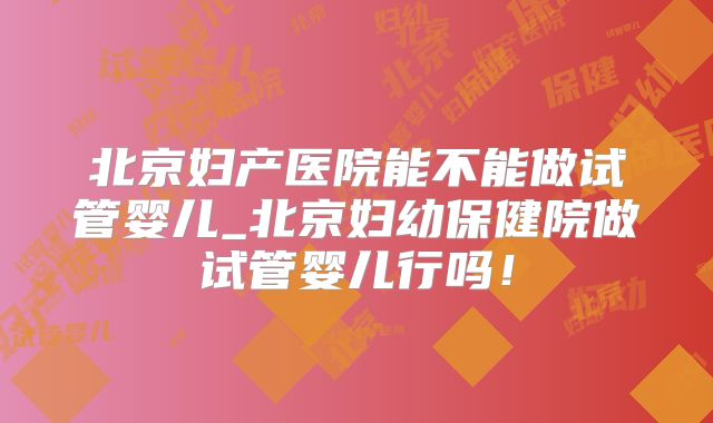 北京妇产医院能不能做试管婴儿_北京妇幼保健院做试管婴儿行吗!