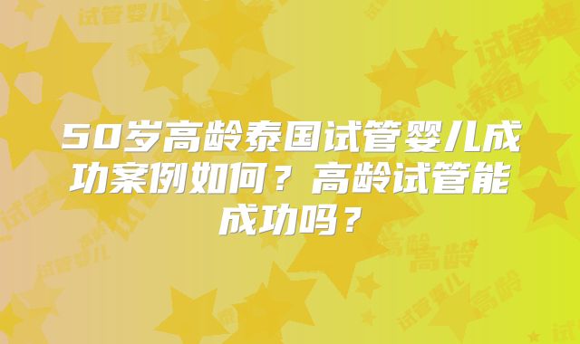 50岁高龄泰国试管婴儿成功案例如何？高龄试管能成功吗？