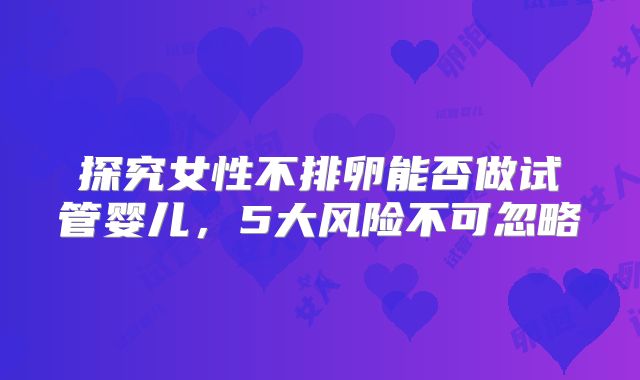 探究女性不排卵能否做试管婴儿,5大风险不可忽略