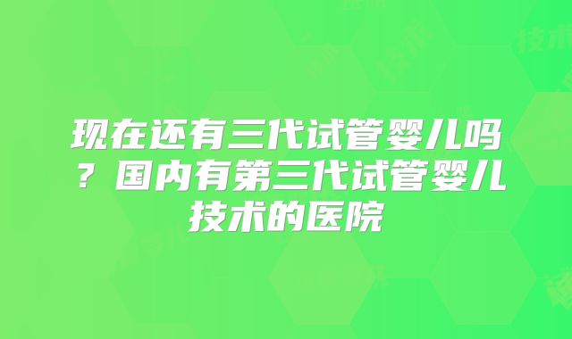 现在还有三代试管婴儿吗？国内有第三代试管婴儿技术的医院