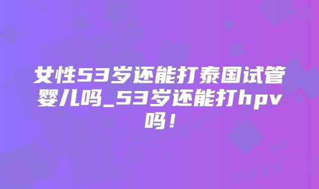 女性53岁还能打泰国试管婴儿吗_53岁还能打hpv吗!