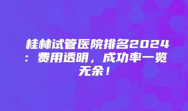 桂林试管医院排名2024:费用透明,成功率一览无余!