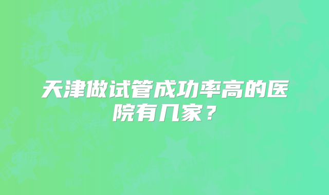 天津做试管成功率高的医院有几家？