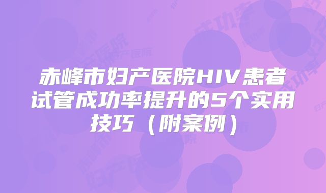 赤峰市妇产医院HIV患者试管成功率提升的5个实用技巧(附案例)