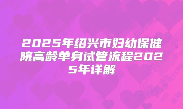 2025年绍兴市妇幼保健院高龄单身试管流程2025年详解