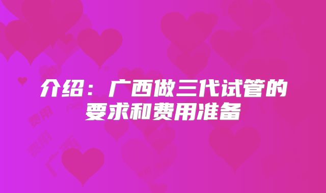 介绍：广西做三代试管的要求和费用准备